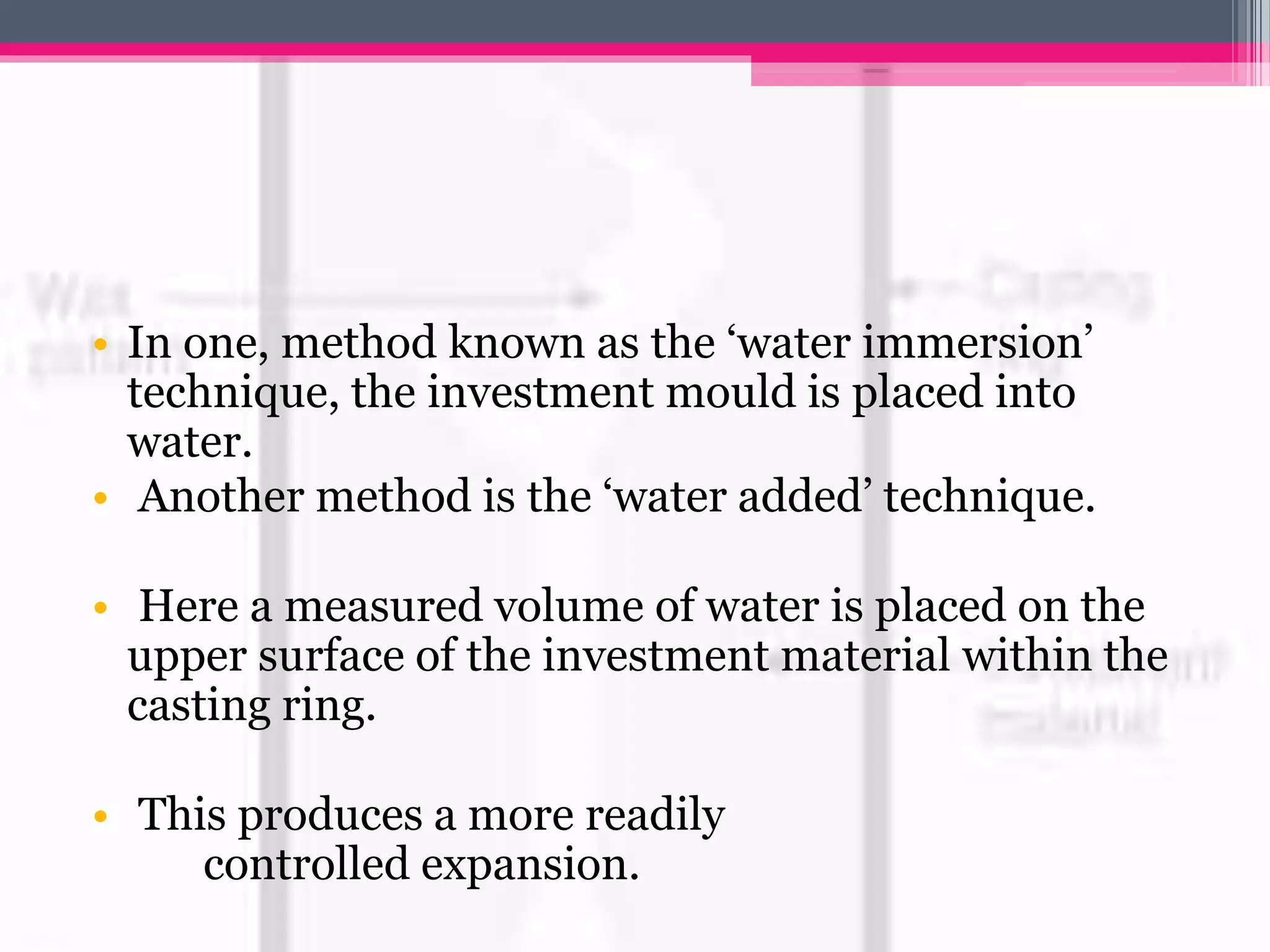 • In one, method known as the ‘water immersion’
technique, the investment mould is placed into
water.
• Another method is the ‘water added’ technique.
• Here a measured volume of water is placed on the
upper surface of the investment material within the
casting ring.
• This produces a more readily
controlled expansion.
 