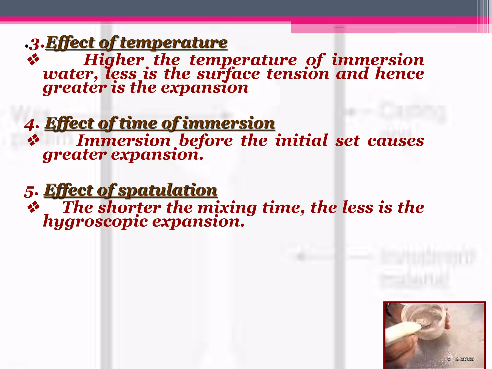 .3.Effect of temperature
v Higher the temperature of immersion
water, less is the surface tension and hence
greater is the expansion
4. Effect of time of immersion
v Immersion before the initial set causes
greater expansion.
5. Effect of spatulation
v The shorter the mixing time, the less is the
hygroscopic expansion.
 