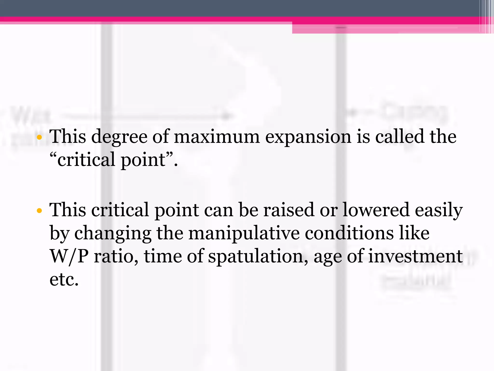 • This degree of maximum expansion is called the
“critical point”.
• This critical point can be raised or lowered easily
by changing the manipulative conditions like
W/P ratio, time of spatulation, age of investment
etc.
 