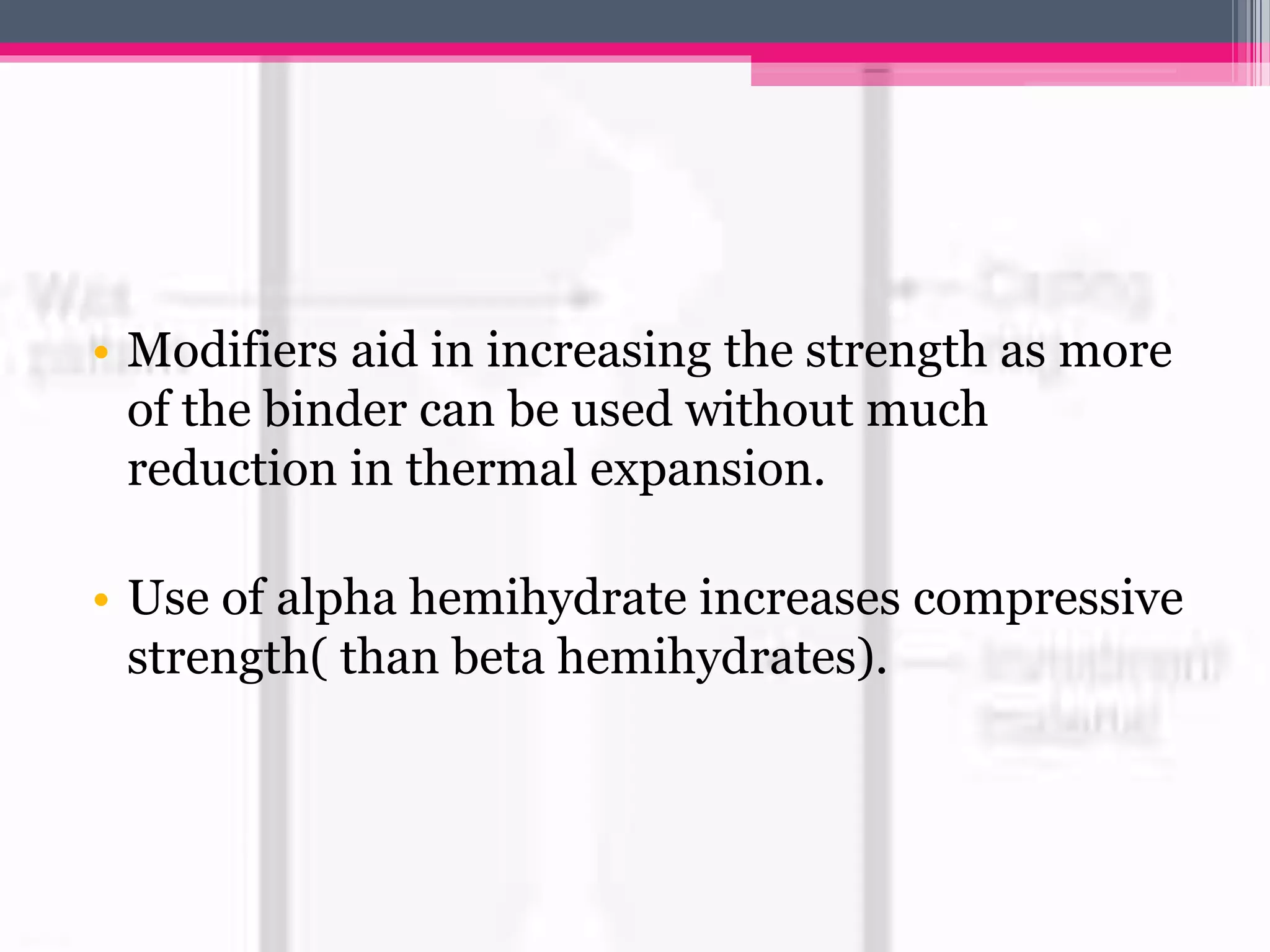 • Modifiers aid in increasing the strength as more
of the binder can be used without much
reduction in thermal expansion.
• Use of alpha hemihydrate increases compressive
strength( than beta hemihydrates).
 