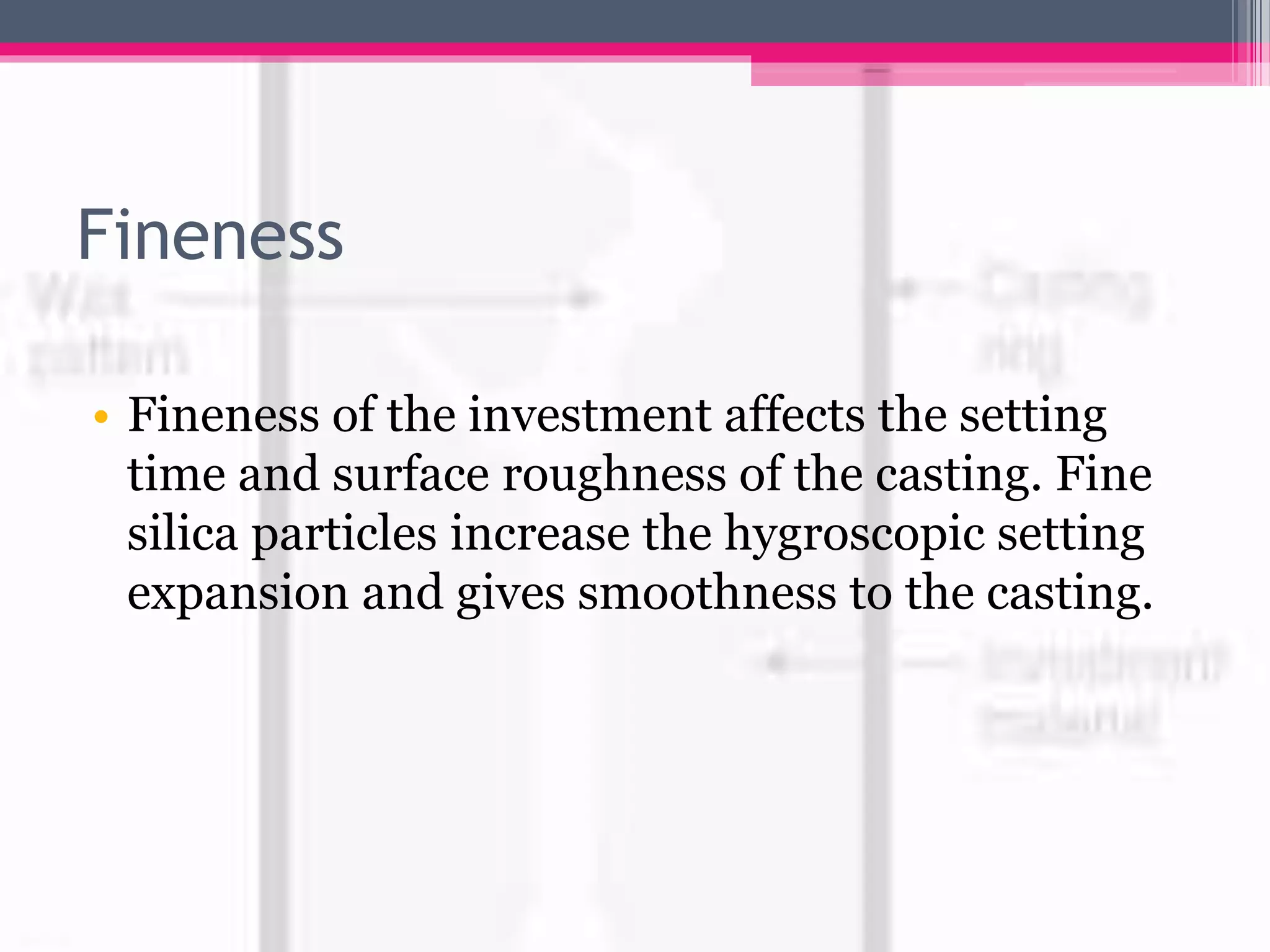 Fineness
• Fineness of the investment affects the setting
time and surface roughness of the casting. Fine
silica particles increase the hygroscopic setting
expansion and gives smoothness to the casting.
 