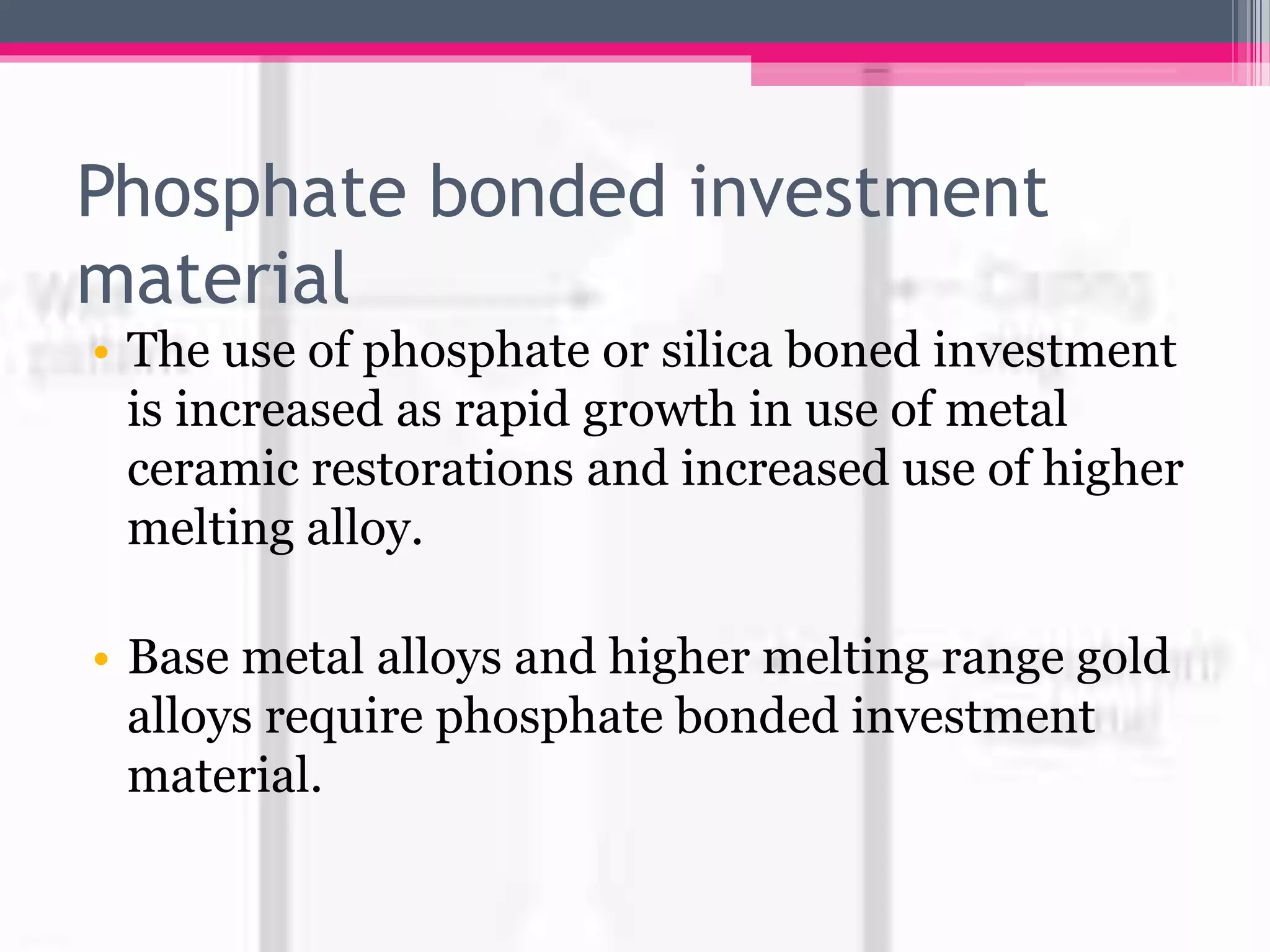 Phosphate bonded investment
material
• The use of phosphate or silica boned investment
is increased as rapid growth in use of metal
ceramic restorations and increased use of higher
melting alloy.
• Base metal alloys and higher melting range gold
alloys require phosphate bonded investment
material.
 
