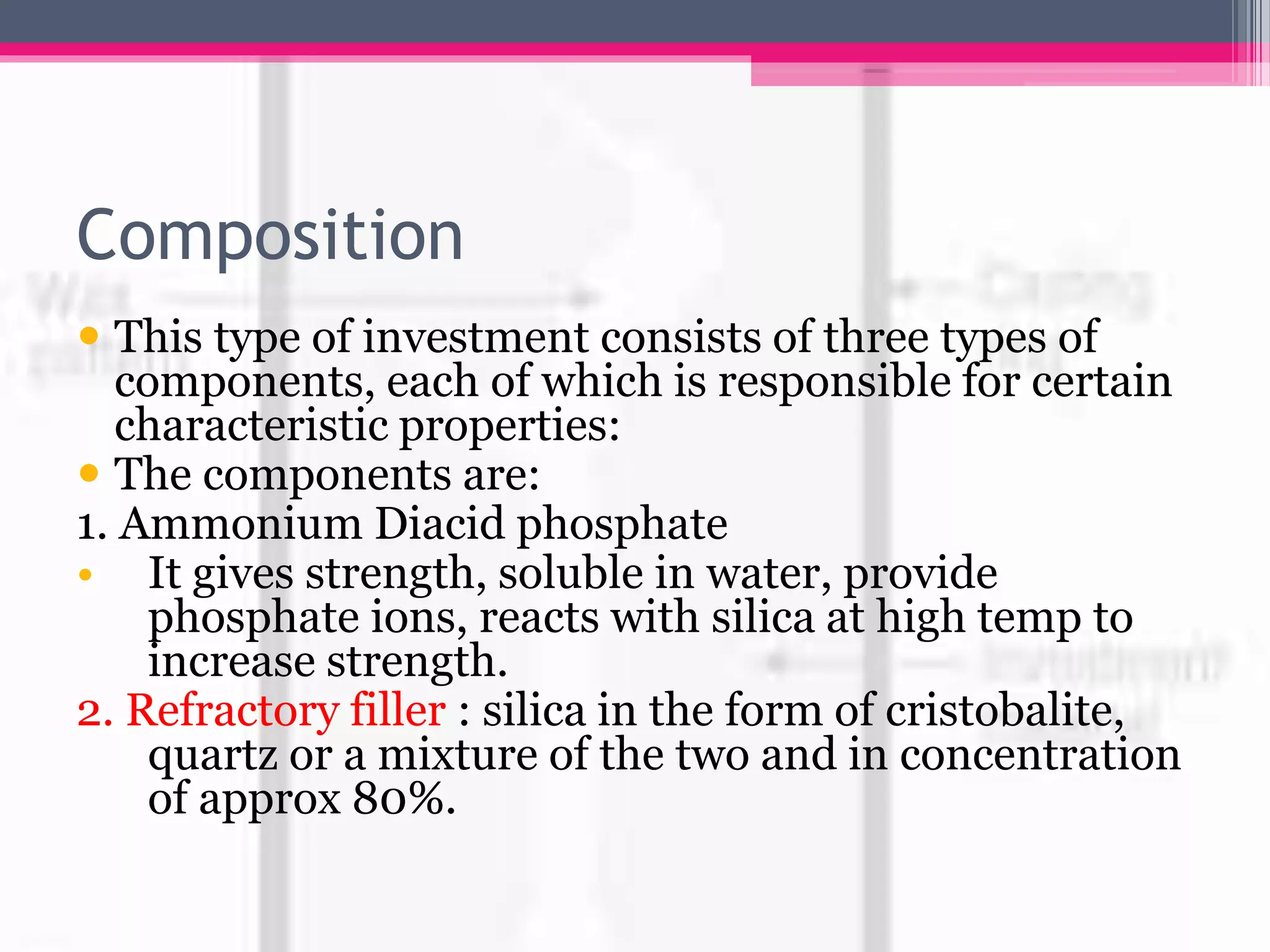 Composition
 This type of investment consists of three types of
components, each of which is responsible for certain
characteristic properties:
 The components are:
1. Ammonium Diacid phosphate
• It gives strength, soluble in water, provide
phosphate ions, reacts with silica at high temp to
increase strength.
2. Refractory filler : silica in the form of cristobalite,
quartz or a mixture of the two and in concentration
of approx 80%.
 