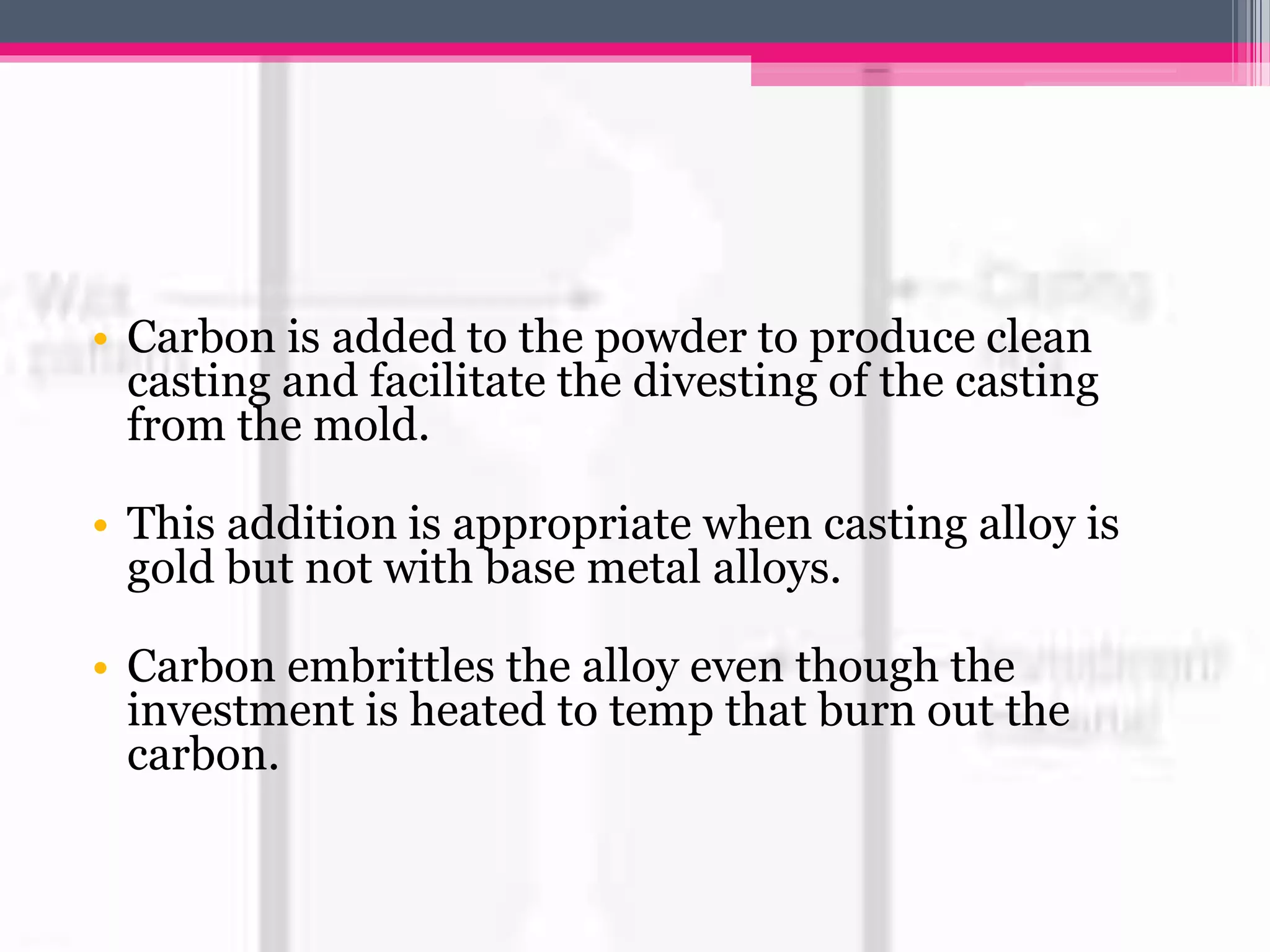 • Carbon is added to the powder to produce clean
casting and facilitate the divesting of the casting
from the mold.
• This addition is appropriate when casting alloy is
gold but not with base metal alloys.
• Carbon embrittles the alloy even though the
investment is heated to temp that burn out the
carbon.
 