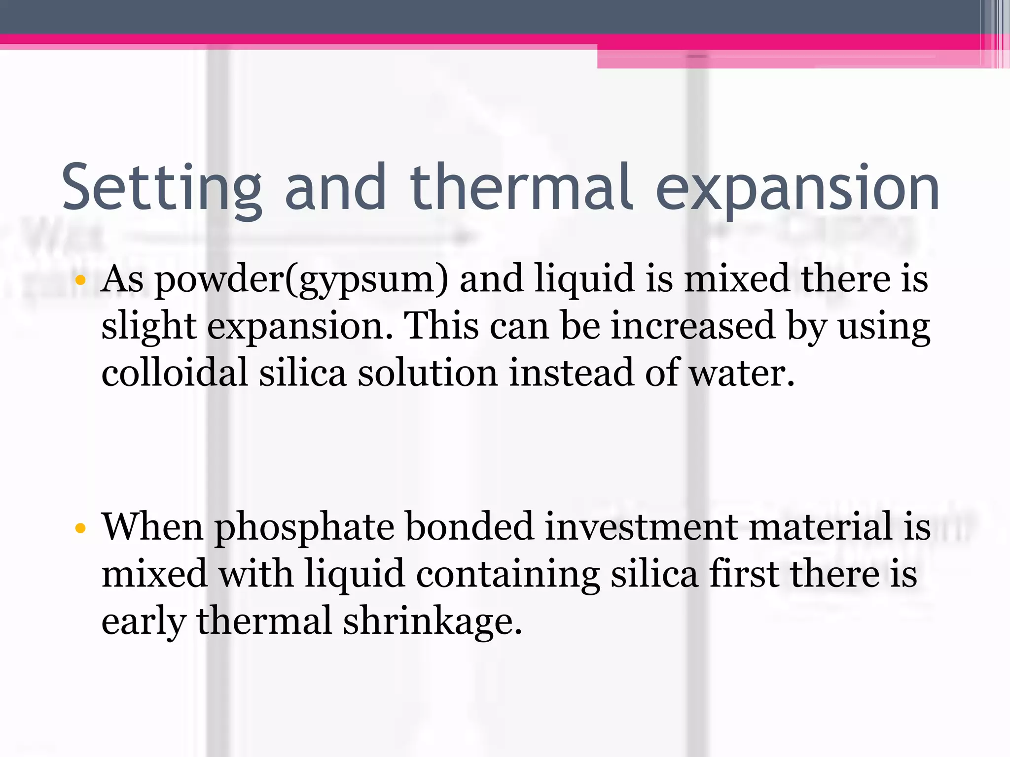 Setting and thermal expansion
• As powder(gypsum) and liquid is mixed there is
slight expansion. This can be increased by using
colloidal silica solution instead of water.
• When phosphate bonded investment material is
mixed with liquid containing silica first there is
early thermal shrinkage.
 