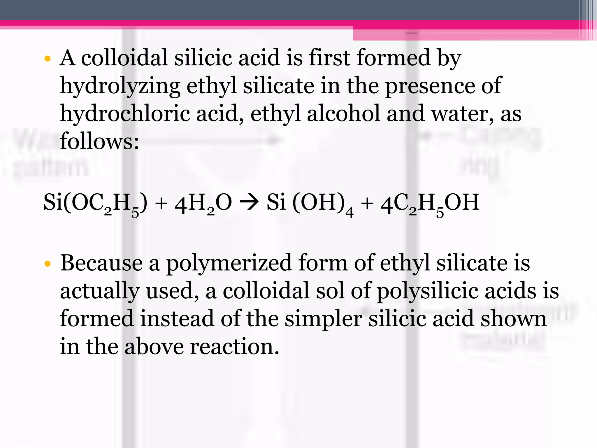 • A colloidal silicic acid is first formed by
hydrolyzing ethyl silicate in the presence of
hydrochloric acid, ethyl alcohol and water, as
follows:
Si(OC2H5) + 4H2O  Si (OH)4 + 4C2H5OH
• Because a polymerized form of ethyl silicate is
actually used, a colloidal sol of polysilicic acids is
formed instead of the simpler silicic acid shown
in the above reaction.
 