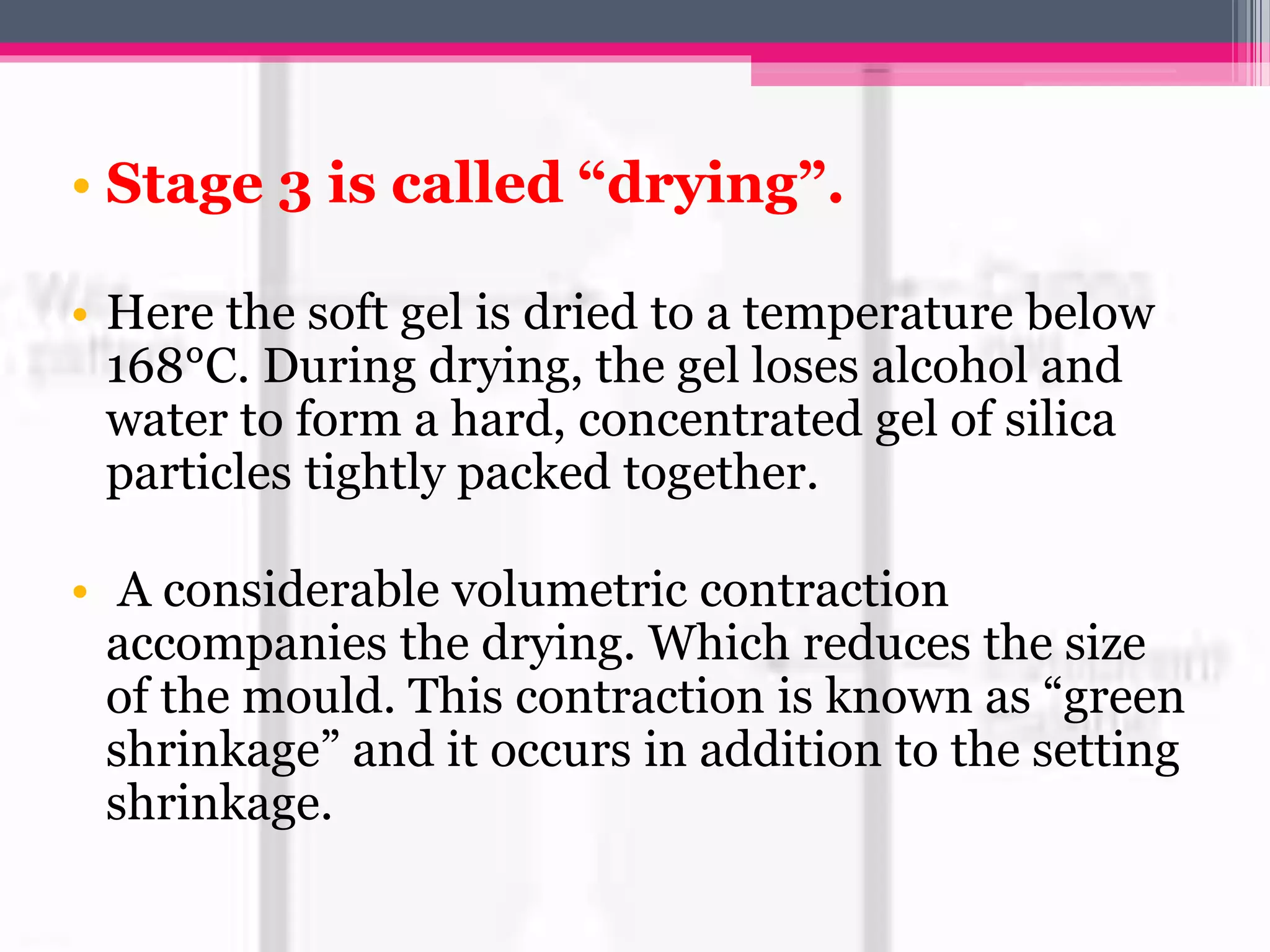 • Stage 3 is called “drying”.
• Here the soft gel is dried to a temperature below
168°C. During drying, the gel loses alcohol and
water to form a hard, concentrated gel of silica
particles tightly packed together.
• A considerable volumetric contraction
accompanies the drying. Which reduces the size
of the mould. This contraction is known as “green
shrinkage” and it occurs in addition to the setting
shrinkage.
 