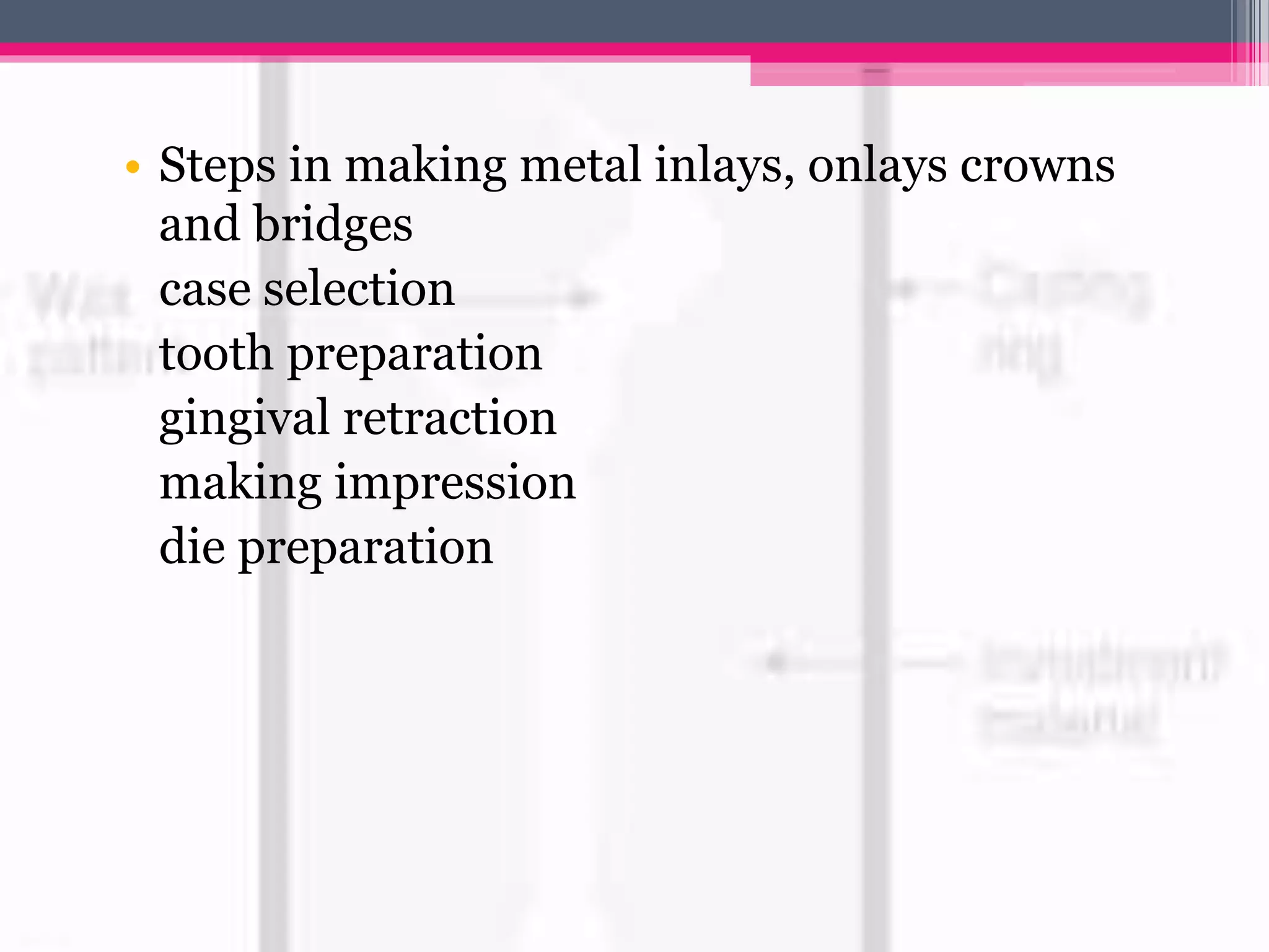 • Steps in making metal inlays, onlays crowns
and bridges
case selection
tooth preparation
gingival retraction
making impression
die preparation
 