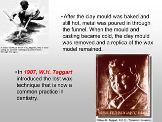 •After the clay mould was baked and
still hot, metal was poured in through
the funnel. When the mould and
casting became cold, the clay mould
was removed and a replica of the wax
model remained.
•In 1907, W.H. Taggart
introduced the lost wax
technique that is now a
common practice in
dentistry.
 