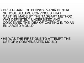 • DR. J.G. JANE OF PENNSYLVANIA DENTAL
SCHOOL BECAME CONVINCED THAT
CASTING MADE BY THE TAGGART METHOD
WAS DEFINITELY UNDERSIZED AND
CONCEIVED THE IDEA OF CASTING IN TO AN
ENLARGED MOULD.
• HE WAS THE FIRST ONE TO ATTEMPT THE
USE OF A COMPENSATED MOULD
 
