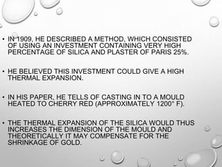• IN 1909, HE DESCRIBED A METHOD, WHICH CONSISTED
OF USING AN INVESTMENT CONTAINING VERY HIGH
PERCENTAGE OF SILICA AND PLASTER OF PARIS 25%.
• HE BELIEVED THIS INVESTMENT COULD GIVE A HIGH
THERMAL EXPANSION.
• IN HIS PAPER, HE TELLS OF CASTING IN TO A MOULD
HEATED TO CHERRY RED (APPROXIMATELY 1200° F).
• THE THERMAL EXPANSION OF THE SILICA WOULD THUS
INCREASES THE DIMENSION OF THE MOULD AND
THEORETICALLY IT MAY COMPENSATE FOR THE
SHRINKAGE OF GOLD.
 