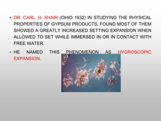 • DR. CARL. H. SHAIR (OHIO 1932) IN STUDYING THE PHYSICAL
PROPERTIES OF GYPSUM PRODUCTS, FOUND MOST OF THEM
SHOWED A GREATLY INCREASED SETTING EXPANSION WHEN
ALLOWED TO SET WHILE IMMERSED IN OR IN CONTACT WITH
FREE WATER.
• HE NAMED THIS PHENOMENON AS HYGROSCOPIC
EXPANSION.
 