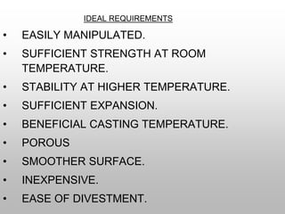 IDEAL REQUIREMENTS
• EASILY MANIPULATED.
• SUFFICIENT STRENGTH AT ROOM
TEMPERATURE.
• STABILITY AT HIGHER TEMPERATURE.
• SUFFICIENT EXPANSION.
• BENEFICIAL CASTING TEMPERATURE.
• POROUS
• SMOOTHER SURFACE.
• INEXPENSIVE.
• EASE OF DIVESTMENT.
 