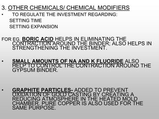 3. OTHER CHEMICALS/ CHEMICAL MODIFIERS
• TO REGULATE THE INVESTMENT REGARDING:
SETTING TIME
SETTING EXPANSION
FOR EG. BORIC ACID HELPS IN ELIMINATING THE
CONTRACTION AROUND THE BINDER; ALSO HELPS IN
STRENGTHENING THE INVESTMENT.
• SMALL AMOUNTS OF NA AND K FLUORIDE ALSO
HELP TO CONTROL THE CONTRACTION AROUND THE
GYPSUM BINDER.
• GRAPHITE PARTICLES- ADDED TO PREVENT
OXIDATION OF GOLD CASTING BY CREATING A
REDUCING ATMOSPHERE IN THE HEATED MOLD
CHAMBER. PURE COPPER IS ALSO USED FOR THE
SAME PURPOSE.
 