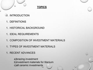 TOPICS
1. INTRODUCTION
1. DEFINITIONS
1. HISTORICAL BACKGROUND
1. IDEAL REQUIREMENTS
1. COMPOSITION OF INVESTMENT MATERIALS
1. TYPES OF INVESTMENT MATERIALS
1. RECENT ADVANCES
a)brazing investment
b)investment materials for titanium
c)all ceramic investments
 