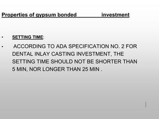 • SETTING TIME:
• ACCORDING TO ADA SPECIFICATION NO. 2 FOR
DENTAL INLAY CASTING INVESTMENT, THE
SETTING TIME SHOULD NOT BE SHORTER THAN
5 MIN, NOR LONGER THAN 25 MIN .
Properties of gypsum bonded investment
 