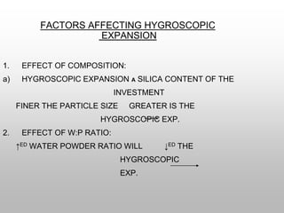FACTORS AFFECTING HYGROSCOPIC
EXPANSION
1. EFFECT OF COMPOSITION:
a) HYGROSCOPIC EXPANSION Α SILICA CONTENT OF THE
INVESTMENT
FINER THE PARTICLE SIZE GREATER IS THE
HYGROSCOPIC EXP.
2. EFFECT OF W:P RATIO:
↑ED WATER POWDER RATIO WILL ↓ED THE
HYGROSCOPIC
EXP.
 