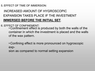 5. EFFECT OF TIME OF IMMERSION:
INCREASED AMOUNT OF HYGROSCOPIC
EXPANSION TAKES PLACE IF THE INVESTMENT
IMMERSED BEFORE THE INITIAL SET.
6. EFFECT OF CONFINEMENT:
•Confinement effect is produced by both the walls of the
container in which the investment is placed and the walls
of the wax pattern.
•Confining effect is more pronounced on hygroscopic
exp-
sion as compared to normal setting expansion
 