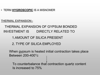• TERM HYGROSCOPIC IS A MISNOMER
THERMAL EXPANSION:-
THERMAL EXPANSION OF GYPSUM BONDED
INVESTMENT IS DIRECTLY RELATED TO
1.AMOUNT OF SILICA PRESENT
2. TYPE OF SILICA EMPLOYED
When gypsum is heated initial contraction takes place
Between 200-400°c
To counterbalance that contraction quartz content
Is increased to 75%
 