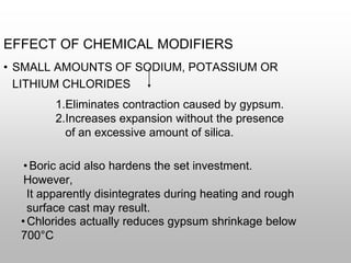 EFFECT OF CHEMICAL MODIFIERS
• SMALL AMOUNTS OF SODIUM, POTASSIUM OR
LITHIUM CHLORIDES
1.Eliminates contraction caused by gypsum.
2.Increases expansion without the presence
of an excessive amount of silica.
•Boric acid also hardens the set investment.
However,
It apparently disintegrates during heating and rough
surface cast may result.
•Chlorides actually reduces gypsum shrinkage below
700°C
 