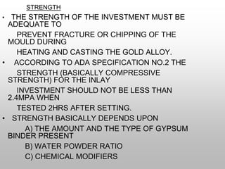 STRENGTH
• THE STRENGTH OF THE INVESTMENT MUST BE
ADEQUATE TO
PREVENT FRACTURE OR CHIPPING OF THE
MOULD DURING
HEATING AND CASTING THE GOLD ALLOY.
• ACCORDING TO ADA SPECIFICATION NO.2 THE
STRENGTH (BASICALLY COMPRESSIVE
STRENGTH) FOR THE INLAY
INVESTMENT SHOULD NOT BE LESS THAN
2.4MPA WHEN
TESTED 2HRS AFTER SETTING.
• STRENGTH BASICALLY DEPENDS UPON
A) THE AMOUNT AND THE TYPE OF GYPSUM
BINDER PRESENT
B) WATER POWDER RATIO
C) CHEMICAL MODIFIERS
 