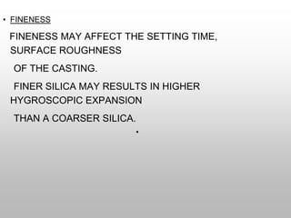 • FINENESS
FINENESS MAY AFFECT THE SETTING TIME,
SURFACE ROUGHNESS
OF THE CASTING.
FINER SILICA MAY RESULTS IN HIGHER
HYGROSCOPIC EXPANSION
THAN A COARSER SILICA.
 