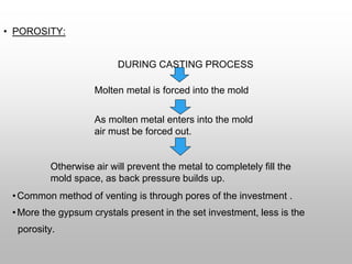 • POROSITY:
DURING CASTING PROCESS
Molten metal is forced into the mold
As molten metal enters into the mold
air must be forced out.
Otherwise air will prevent the metal to completely fill the
mold space, as back pressure builds up.
•Common method of venting is through pores of the investment .
•More the gypsum crystals present in the set investment, less is the
porosity.
 