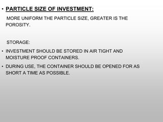 • PARTICLE SIZE OF INVESTMENT:
MORE UNIFORM THE PARTICLE SIZE, GREATER IS THE
POROSITY.
STORAGE:
• INVESTMENT SHOULD BE STORED IN AIR TIGHT AND
MOISTURE PROOF CONTAINERS.
• DURING USE, THE CONTAINER SHOULD BE OPENED FOR AS
SHORT A TIME AS POSSIBLE.
 