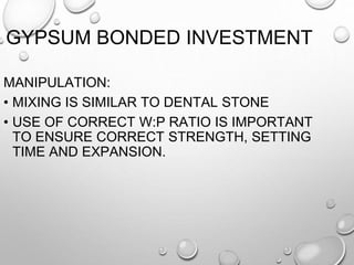 GYPSUM BONDED INVESTMENT
MANIPULATION:
• MIXING IS SIMILAR TO DENTAL STONE
• USE OF CORRECT W:P RATIO IS IMPORTANT
TO ENSURE CORRECT STRENGTH, SETTING
TIME AND EXPANSION.
 
