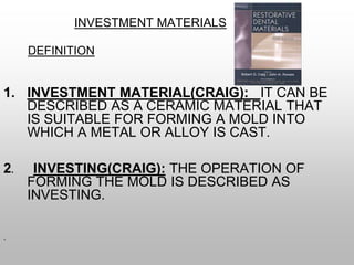 INVESTMENT MATERIALS
DEFINITION
1. INVESTMENT MATERIAL(CRAIG): IT CAN BE
DESCRIBED AS A CERAMIC MATERIAL THAT
IS SUITABLE FOR FORMING A MOLD INTO
WHICH A METAL OR ALLOY IS CAST.
2. INVESTING(CRAIG): THE OPERATION OF
FORMING THE MOLD IS DESCRIBED AS
INVESTING.
.
 