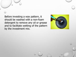 Before investing a wax pattern, it
should be washed with a non-foam
detergent to remove any oil or grease
and to facilitate wetting of the pattern
by the investment mix.
 