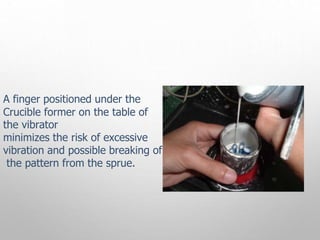 A finger positioned under the
Crucible former on the table of
the vibrator
minimizes the risk of excessive
vibration and possible breaking of
the pattern from the sprue.
 