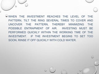 • WHEN THE INVESTMENT REACHES THE LEVEL OF THE
PATTERN, TILT THE RING SEVERAL TIMES TO COVER AND
UNCOVER THE PATTERN, THEREBY MINIMIZING THE
POSSIBLE ENTRAPMENT OF AIR. INVESTING MUST BE
PERFORMED QUICKLY WITHIN THE WORKING TIME OF THE
INVESTMENT. IF THE INVESTMENT BEGINS TO SET TOO
SOON, RINSE IT OFF QUICKLY WITH COLD WATER.
 