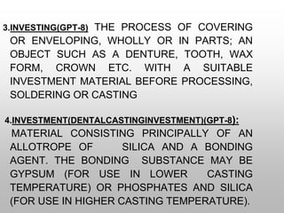 3.INVESTING(GPT-8) THE PROCESS OF COVERING
OR ENVELOPING, WHOLLY OR IN PARTS; AN
OBJECT SUCH AS A DENTURE, TOOTH, WAX
FORM, CROWN ETC. WITH A SUITABLE
INVESTMENT MATERIAL BEFORE PROCESSING,
SOLDERING OR CASTING
4.INVESTMENT(DENTALCASTINGINVESTMENT)(GPT-8):
MATERIAL CONSISTING PRINCIPALLY OF AN
ALLOTROPE OF SILICA AND A BONDING
AGENT. THE BONDING SUBSTANCE MAY BE
GYPSUM (FOR USE IN LOWER CASTING
TEMPERATURE) OR PHOSPHATES AND SILICA
(FOR USE IN HIGHER CASTING TEMPERATURE).
 