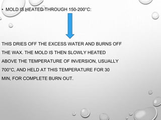 • MOLD IS HEATED THROUGH 150-200°C:
THIS DRIES OFF THE EXCESS WATER AND BURNS OFF
THE WAX. THE MOLD IS THEN SLOWLY HEATED
ABOVE THE TEMPERATURE OF INVERSION, USUALLY
700°C, AND HELD AT THIS TEMPERATURE FOR 30
MIN, FOR COMPLETE BURN OUT.
 