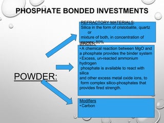 PHOSPHATE BONDED INVESTMENTS
POWDER:
REFRACTORY MATERIALS:
Silica in the form of cristobalite, quartz
or
mixture of both, in concentration of
approx. 80%
BINDER:
•A chemical reaction between MgO and
a phosphate provides the binder system
•Excess, un-reacted ammonium
hydrogen
phosphate is available to react with
silica
and other excess metal oxide ions, to
form complex silico-phosphates that
provides fired strength.
Modifiers
•Carbon
 