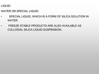 LIQUID:
WATER OR SPECIAL LIQUID:
• SPECIAL LIQUID, WHICH IS A FORM OF SILICA SOLUTION IN
WATER.
• FREEZE STABLE PRODUCTS ARE ALSO AVAILABLE AS
COLLOIDAL SILICA LIQUID SUSPENSION.
 