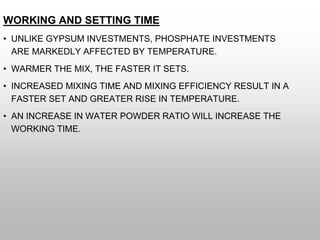 WORKING AND SETTING TIME
• UNLIKE GYPSUM INVESTMENTS, PHOSPHATE INVESTMENTS
ARE MARKEDLY AFFECTED BY TEMPERATURE.
• WARMER THE MIX, THE FASTER IT SETS.
• INCREASED MIXING TIME AND MIXING EFFICIENCY RESULT IN A
FASTER SET AND GREATER RISE IN TEMPERATURE.
• AN INCREASE IN WATER POWDER RATIO WILL INCREASE THE
WORKING TIME.
 