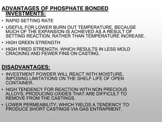 ADVANTAGES OF PHOSPHATE BONDED
INVESTMENTS:
• RAPID SETTING RATE
• USEFUL FOR LOWER BURN OUT TEMPERATURE, BECAUSE
MUCH OF THE EXPANSION IS ACHIEVED AS A RESULT OF
SETTING REACTION, RATHER THAN TEMPERATURE INCREASE.
• HIGH GREEN STRENGTH
• HIGH FIRED STRENGTH, WHICH RESULTS IN LESS MOLD
CRACKING AND FEWER FINS ON CASTING.
DISADVANTAGES:
• INVESTMENT POWDER WILL REACT WITH MOISTURE,
IMPOSING LIMITATIONS ON THE SHELF LIFE OF OPEN
CONTAINER.
• HIGH TENDENCY FOR REACTION WITH NON PRECIOUS
ALLOYS, PRODUCING OXIDES THAT ARE DIFFICULT TO
REMOVE FROM THE CASTINGS.
• LOWER PERMEABILITY, WHICH YIELDS A TENDENCY TO
PRODUCE SHORT CASTINGS VIA GAS ENTRAPMENT.
 