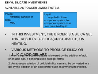ETHYL SILICATE INVESTMENTS
AVAILABLE AS POWDER LIQUID SYSTEM.
• IN THIS INVESTMENT, THE BINDER IS A SILICA GEL
THAT RESULTS TO SILICA(CRISTOBALITE) ON
HEATING.
• VARIOUS METHODS TO PRODUCE SILICA OR
SILICIC ACID GEL ARE:
1.when the ph of sodium silicate is lowered by the addition of acid
or an acid salt, a bonding silicic acid gel forms.
2. An aqueous solution of colloidal silica can also be converted to a
gel by the addition of an accelerator such as ammonium chloride.
Powder
- refractory particles of
silica.
- MgO
Liquid
-supplied in three
component system, two
component system or as
one pre-mixed liquid
 