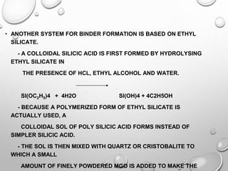 • ANOTHER SYSTEM FOR BINDER FORMATION IS BASED ON ETHYL
SILICATE.
- A COLLOIDAL SILICIC ACID IS FIRST FORMED BY HYDROLYSING
ETHYL SILICATE IN
THE PRESENCE OF HCL, ETHYL ALCOHOL AND WATER.
SI(OC2H5)4 + 4H2O SI(OH)4 + 4C2H5OH
- BECAUSE A POLYMERIZED FORM OF ETHYL SILICATE IS
ACTUALLY USED, A
COLLOIDAL SOL OF POLY SILICIC ACID FORMS INSTEAD OF
SIMPLER SILICIC ACID.
- THE SOL IS THEN MIXED WITH QUARTZ OR CRISTOBALITE TO
WHICH A SMALL
AMOUNT OF FINELY POWDERED MGO IS ADDED TO MAKE THE
 
