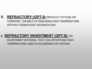 5. REFRACTORY:(GPT-8) DIFFICULT TO FUSE OR
CORRODE, CAPABLE OF ENDURING HIGH TEMPERATURE
WITHOUT SIGNIFICANT DEGRADATION.
6. REFRACTORY INVESTMENT (GPT-8): AN
INVESTMENT MATERIAL THAT CAN WITHSTAND HIGH
TEMPERATURE USED IN SOLDERING OR CASTING
 