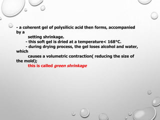 - a coherent gel of polysilicic acid then forms, accompanied
by a
setting shrinkage.
- this soft gel is dried at a temperature< 168°C.
- during drying process, the gel loses alcohol and water,
which
causes a volumetric contraction( reducing the size of
the mold);
this is called green shrinkage
 