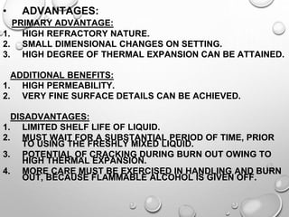 • ADVANTAGES:
PRIMARY ADVANTAGE:
1. HIGH REFRACTORY NATURE.
2. SMALL DIMENSIONAL CHANGES ON SETTING.
3. HIGH DEGREE OF THERMAL EXPANSION CAN BE ATTAINED.
ADDITIONAL BENEFITS:
1. HIGH PERMEABILITY.
2. VERY FINE SURFACE DETAILS CAN BE ACHIEVED.
DISADVANTAGES:
1. LIMITED SHELF LIFE OF LIQUID.
2. MUST WAIT FOR A SUBSTANTIAL PERIOD OF TIME, PRIOR
TO USING THE FRESHLY MIXED LIQUID.
3. POTENTIAL OF CRACKING DURING BURN OUT OWING TO
HIGH THERMAL EXPANSION.
4. MORE CARE MUST BE EXERCISED IN HANDLING AND BURN
OUT, BECAUSE FLAMMABLE ALCOHOL IS GIVEN OFF.
 