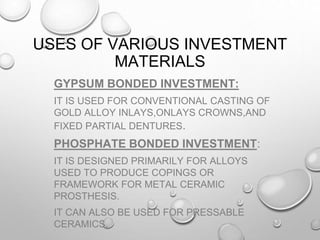 USES OF VARIOUS INVESTMENT
MATERIALS
GYPSUM BONDED INVESTMENT:
IT IS USED FOR CONVENTIONAL CASTING OF
GOLD ALLOY INLAYS,ONLAYS CROWNS,AND
FIXED PARTIAL DENTURES.
PHOSPHATE BONDED INVESTMENT:
IT IS DESIGNED PRIMARILY FOR ALLOYS
USED TO PRODUCE COPINGS OR
FRAMEWORK FOR METAL CERAMIC
PROSTHESIS.
IT CAN ALSO BE USED FOR PRESSABLE
CERAMICS.
 