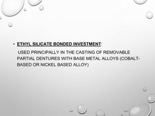• ETHYL SILICATE BONDED INVESTMENT:
USED PRINCIPALLY IN THE CASTING OF REMOVABLE
PARTIAL DENTURES WITH BASE METAL ALLOYS (COBALT-
BASED OR NICKEL BASED ALLOY)
 