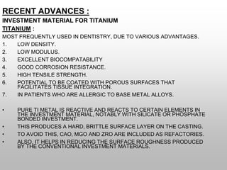 RECENT ADVANCES :
INVESTMENT MATERIAL FOR TITANIUM
TITANIUM :
MOST FREQUENTLY USED IN DENTISTRY, DUE TO VARIOUS ADVANTAGES.
1. LOW DENSITY.
2. LOW MODULUS.
3. EXCELLENT BIOCOMPATABILITY
4. GOOD CORROSION RESISTANCE.
5. HIGH TENSILE STRENGTH.
6. POTENTIAL TO BE COATED WITH POROUS SURFACES THAT
FACILITATES TISSUE INTEGRATION.
7. IN PATIENTS WHO ARE ALLERGIC TO BASE METAL ALLOYS.
• PURE TI METAL IS REACTIVE AND REACTS TO CERTAIN ELEMENTS IN
THE INVESTMENT MATERIAL, NOTABLY WITH SILICATE OR PHOSPHATE
BONDED INVESTMENT.
• THIS PRODUCES A HARD, BRITTLE SURFACE LAYER ON THE CASTING.
• TO AVOID THIS, CAO, MGO AND ZRO ARE INCLUDED AS REFACTORIES.
• ALSO, IT HELPS IN REDUCING THE SURFACE ROUGHNESS PRODUCED
BY THE CONVENTIONAL INVESTMENT MATERIALS.
 