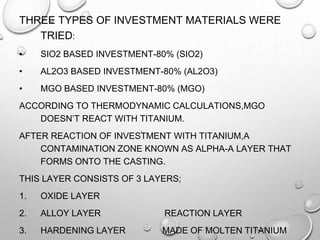 THREE TYPES OF INVESTMENT MATERIALS WERE
TRIED:
• SIO2 BASED INVESTMENT-80% (SIO2)
• AL2O3 BASED INVESTMENT-80% (AL2O3)
• MGO BASED INVESTMENT-80% (MGO)
ACCORDING TO THERMODYNAMIC CALCULATIONS,MGO
DOESN’T REACT WITH TITANIUM.
AFTER REACTION OF INVESTMENT WITH TITANIUM,A
CONTAMINATION ZONE KNOWN AS ALPHA-Α LAYER THAT
FORMS ONTO THE CASTING.
THIS LAYER CONSISTS OF 3 LAYERS;
1. OXIDE LAYER
2. ALLOY LAYER REACTION LAYER
3. HARDENING LAYER MADE OF MOLTEN TITANIUM
 