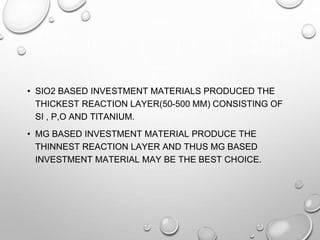 • SIO2 BASED INVESTMENT MATERIALS PRODUCED THE
THICKEST REACTION LAYER(50-500 ΜM) CONSISTING OF
SI , P,O AND TITANIUM.
• MG BASED INVESTMENT MATERIAL PRODUCE THE
THINNEST REACTION LAYER AND THUS MG BASED
INVESTMENT MATERIAL MAY BE THE BEST CHOICE.
 