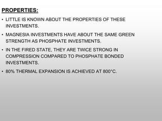 PROPERTIES:
• LITTLE IS KNOWN ABOUT THE PROPERTIES OF THESE
INVESTMENTS.
• MAGNESIA INVESTMENTS HAVE ABOUT THE SAME GREEN
STRENGTH AS PHOSPHATE INVESTMENTS.
• IN THE FIRED STATE, THEY ARE TWICE STRONG IN
COMPRESSION COMPARED TO PHOSPHATE BONDED
INVESTMENTS.
• 80% THERMAL EXPANSION IS ACHIEVED AT 800°C.
 